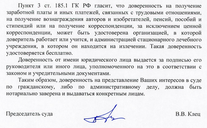 Пункт 3 ст. 185.1 ГК РФ гласит, что доверенность на получение заработной платы и иных платежей, связанных с трудовыми отношениями, на получение вознаграждения авторов и изобретателей, пенсий, пособий и стипендий или на получение корреспонденции, за исключением ценной корреспонденции, может быть удостоверена организацией, в которой доверитель работает или учится, и администрацией стационарного лечебного учреждения, в котором он находится на излечении. Такая доверенность удостоверяется бесплатно. Доверенность от имени юридического лица выдается за подписью его руководителя или иного лица, уполномоченного на это в соответствии с законом и учредительными документами. Таким образом, доверенность на представление Ваших интересов в суде по гражданскому, либо по административному делу, должна быть нотариально заверена и выдаваться конкретным лицам. Председатель суда В.В. Клец