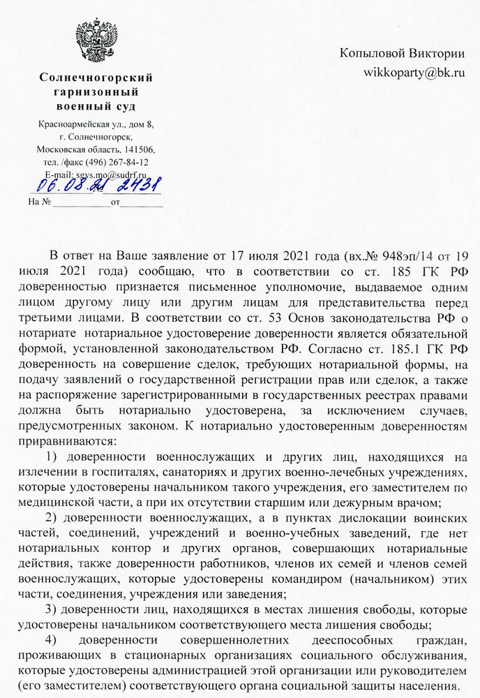 Солнечногорский гарнизонный военный суд Красноармейская ул., дом 8, г. Солнечногорск, Московская область, 141506, тел./факс (496) 267-84-12 E-mail: sgys.mo@sudrf.ru 06.08.21 2431 В ответ на Ваше заявление от 17 июля 2021 года (вх.№ 948эп/14 от 19 июля 2021 года) сообщаю, что в соответствии со ст. 185 ГК РФ доверенностью признается письменное уполномочие, выдаваемое одним лицом другому лицу или другим лицам для представительства перед третьими лицами. В соответствии со ст. 53 Основ законодательства РФ о нотариате нотариальное удостоверение доверенности является обязательной формой, установленной законодательством РФ. Согласно ст. 185.1 ГК РФ доверенность на совершение сделок, требующих нотариальной формы, на подачу заявлений о государственной регистрации прав или сделок, а также на распоряжение зарегистрированными в государственных реестрах правами должна быть нотариально удостоверена, за исключением случаев, предусмотренных законом. К нотариально удостоверенным доверенностям приравниваются: 1) доверенности военнослужащих и других лиц, находящихся на излечении в госпиталях, санаториях и других военно-лечебных учреждениях, которые удостоверены начальником такого учреждения, его заместителем по медицинской части, а при их отсутствии старшим или дежурным врачом; 2) доверенности военнослужащих, а в пунктах дислокации воинских частей, соединений, учреждений и военно-учебных заведений, где нет нотариальных контор И других органов, совершающих нотариальные действия, также доверенности работников, членов их семей и членов семей военнослужащих, которые удостоверены командиром (начальником) этих части, соединения, учреждения или заведения; 3) доверенности лиц, находящихся в местах лишения свободы, которые удостоверены начальником соответствующего места лишения свободы; 4) доверенности совершеннолетних дееспособных граждан, проживающих в стационарных организациях социального обслуживания, которые удостоверены администрацией этой организации или руководителем (его заместителем) соответствующего органа социальной защиты населения.