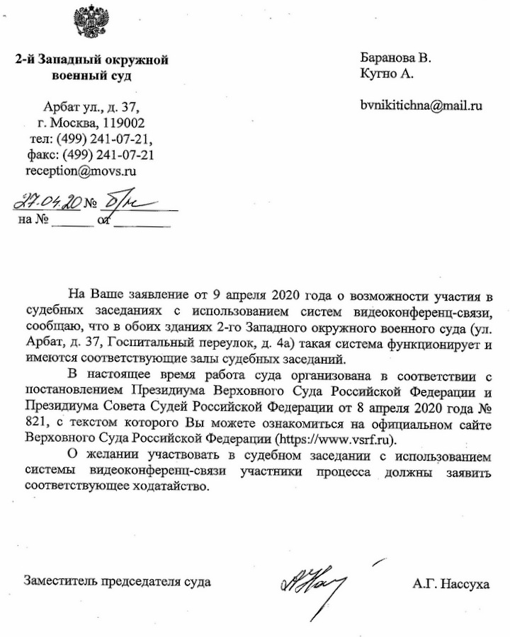 2-й Западный окружной военный суд Арбат ул., д. 37, г. Москва, 119002 тел: (499) 241-07-21, факс: (499) 241-07-21 reception@movs.ru Ответ Кугно Алексею На Ваше заявление от 9 апреля 2020 года о возможности участия в судебных заседаниях с использованием систем видеоконференц-связи, сообщаю, что в обоих зданиях 2-го Западного окружного военного суда (ул. Арбат, д. 37, Госпитальный переулок, д. 4а) такая система функционирует и имеются соответствующие залы судебных заседаний. В настоящее время работа суда организована в соответствии с постановлением Президиума Верховного Суда Российской Федерации и Президиума Совета Судей Российской Федерации от 8 апреля 2020 года № 821, с текстом которого Вы можете ознакомиться на официальном сайте Верховного Суда Российской Федерации  (https://www.vsrf.ru) О желании участвовать в судебном заседании с использованием системы видеоконференц-связи участники процесса должны заявить соответствующее ходатайство. Заместитель председателя суда  А.Г. Нассуха